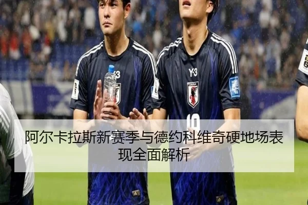 阿尔卡拉斯新赛季与德约科维奇硬地场表现全面解析